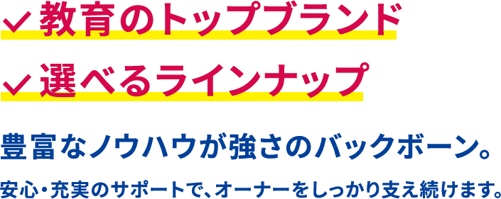 教育のトップブランド。選べるラインナップ。豊富なノウハウが強さのバックボーン。安心・充実のサポートで、オーナーをしっかり支え続けます。